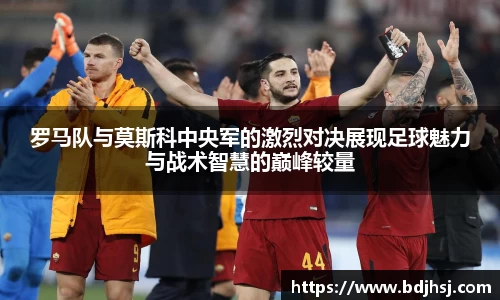 罗马队与莫斯科中央军的激烈对决展现足球魅力与战术智慧的巅峰较量